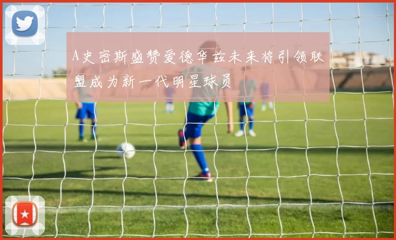 A史密斯盛赞爱德华兹未来将引领联盟成为新一代明星球员