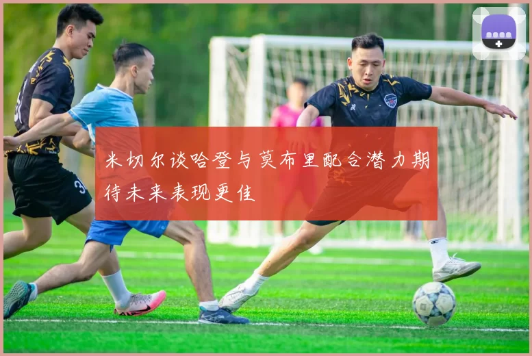米切尔谈哈登与莫布里配合潜力期待未来表现更佳