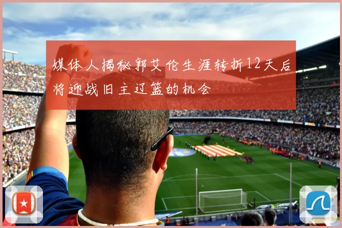 媒体人揭秘郭艾伦生涯转折12天后将迎战旧主辽篮的机会