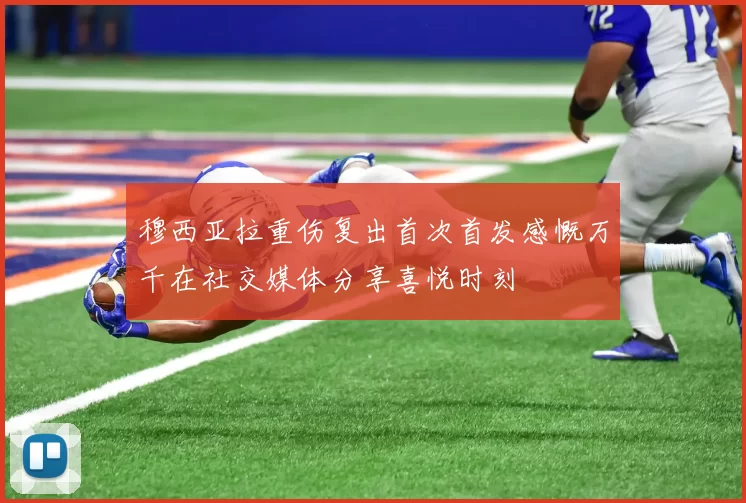 穆西亚拉重伤复出首次首发感慨万千在社交媒体分享喜悦时刻