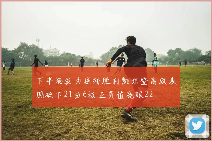 下半场发力逆转胜利凯尔登高效表现砍下21分6板正负值亮眼22