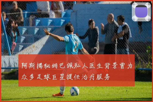 阿斯揭秘姆巴佩私人医生背景曾为众多足球巨星提供治疗服务