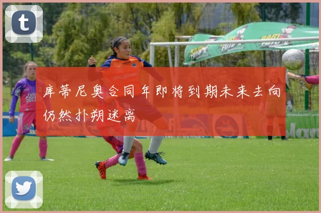 库蒂尼奥合同年即将到期未来去向仍然扑朔迷离
