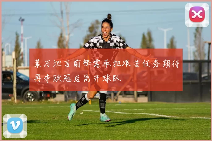 莱万坦言前锋需承担艰苦任务期待再夺欧冠后离开球队