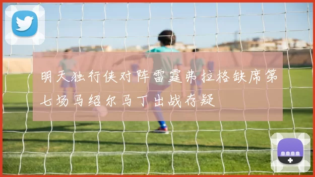 明天独行侠对阵雷霆弗拉格缺席第七场马绍尔马丁出战存疑