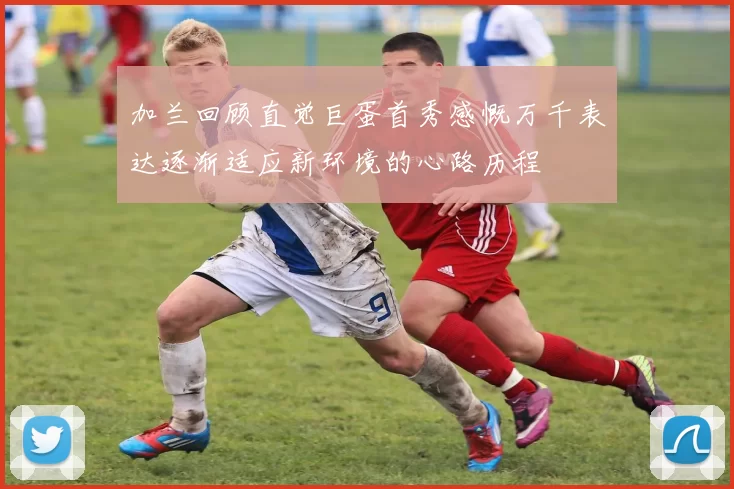 加兰回顾直觉巨蛋首秀感慨万千表达逐渐适应新环境的心路历程