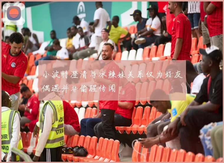 小波特澄清与冰辣妹关系仅为好友偶遇并非偷腥传闻