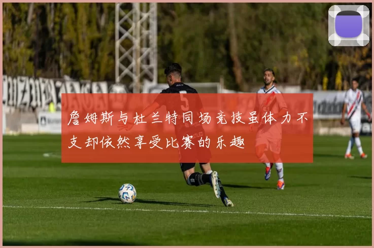 詹姆斯与杜兰特同场竞技虽体力不支却依然享受比赛的乐趣