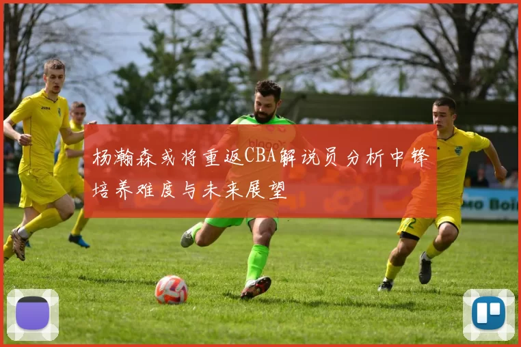 杨瀚森或将重返CBA解说员分析中锋培养难度与未来展望