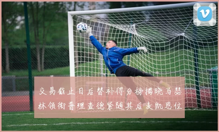 交易截止日后替补得分榜揭晓马瑟林领衔普理查德紧随其后麦凯恩位列第三