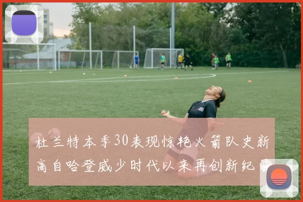 杜兰特本季30表现惊艳火箭队史新高自哈登威少时代以来再创新纪录
