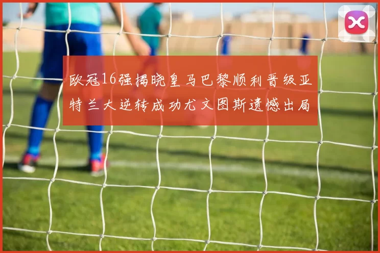 欧冠16强揭晓皇马巴黎顺利晋级亚特兰大逆转成功尤文图斯遗憾出局