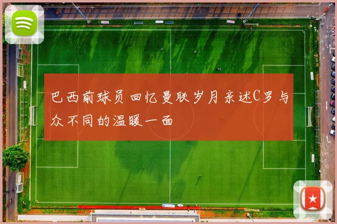 巴西前球员回忆曼联岁月亲述C罗与众不同的温暖一面