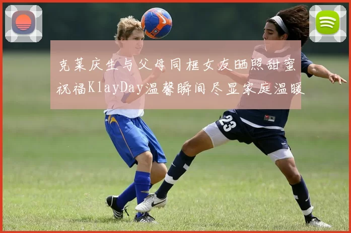 克莱庆生与父母同框女友晒照甜蜜祝福KlayDay温馨瞬间尽显家庭温暖