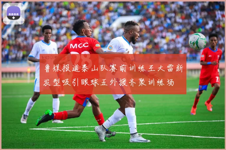 鲁媒报道泰山队赛前训练王大雷新发型吸引眼球五外援齐聚训练场