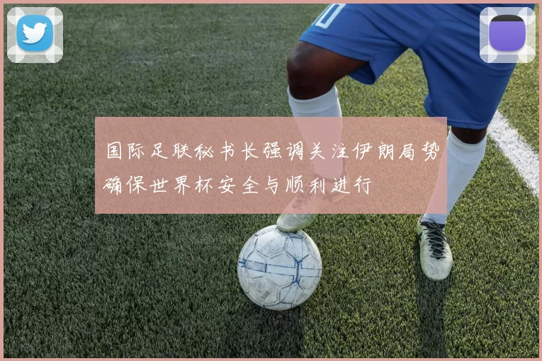 国际足联秘书长强调关注伊朗局势确保世界杯安全与顺利进行
