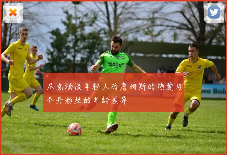 尼克杨谈年轻人对詹姆斯的热爱与乔丹粉丝的年龄差异