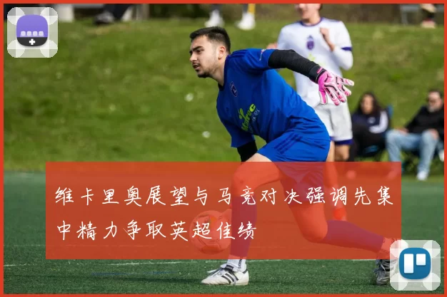 维卡里奥展望与马竞对决强调先集中精力争取英超佳绩