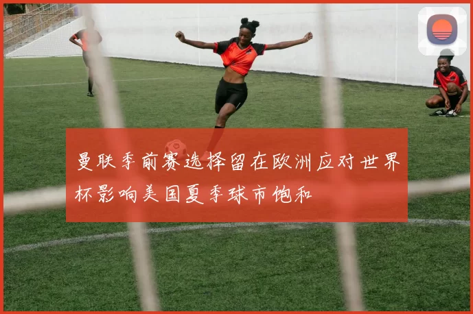 曼联季前赛选择留在欧洲应对世界杯影响美国夏季球市饱和
