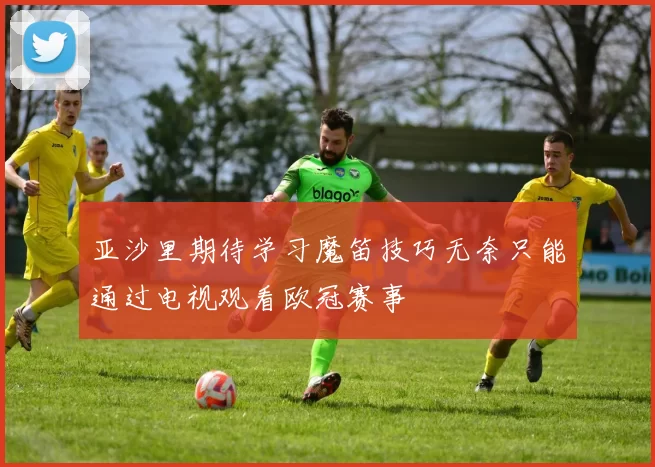 亚沙里期待学习魔笛技巧无奈只能通过电视观看欧冠赛事