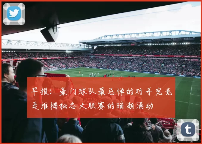 早报：豪门球队最忌惮的对手究竟是谁揭秘各大联赛的暗潮涌动