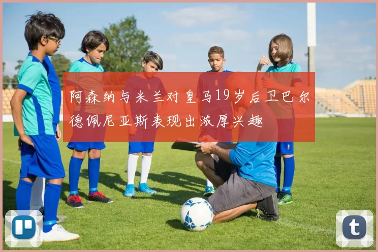 阿森纳与米兰对皇马19岁后卫巴尔德佩尼亚斯表现出浓厚兴趣