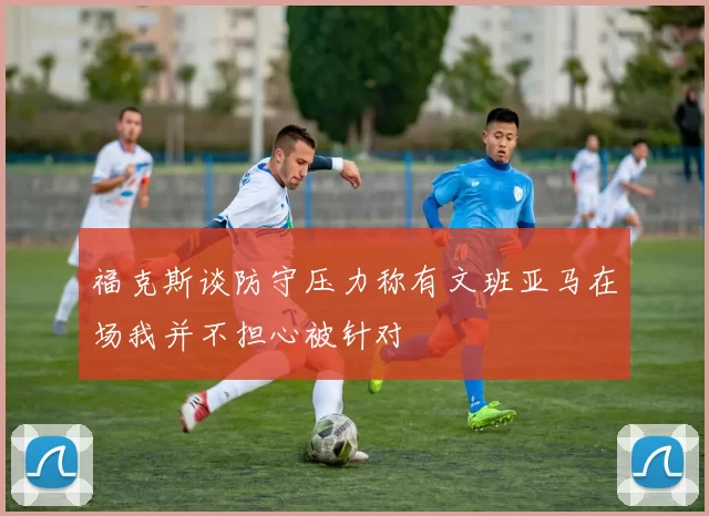 福克斯谈防守压力称有文班亚马在场我并不担心被针对