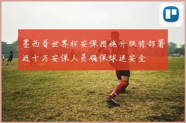 墨西哥世界杯安保措施升级将部署近十万安保人员确保球迷安全