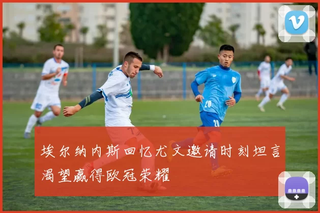 埃尔纳内斯回忆尤文邀请时刻坦言渴望赢得欧冠荣耀