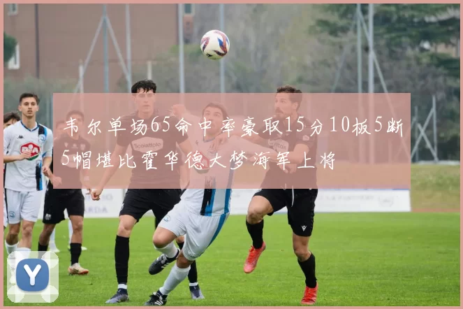 韦尔单场65命中率豪取15分10板5断5帽堪比霍华德大梦海军上将