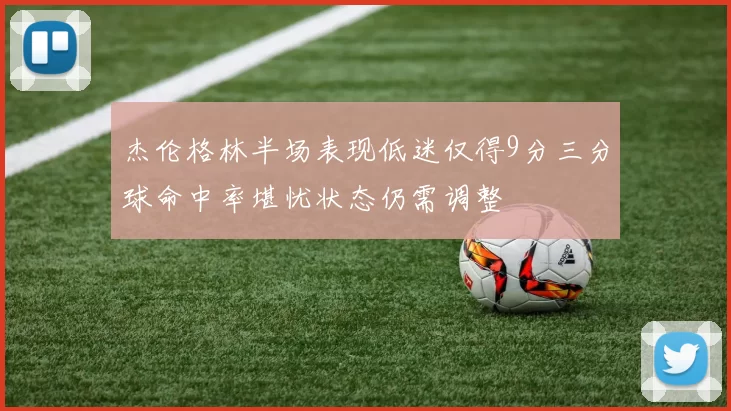 杰伦格林半场表现低迷仅得9分三分球命中率堪忧状态仍需调整