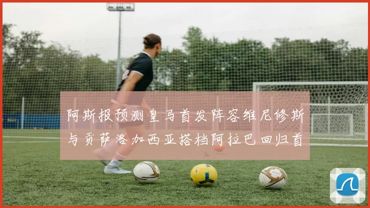 阿斯报预测皇马首发阵容维尼修斯与贡萨洛加西亚搭档阿拉巴回归首发位置