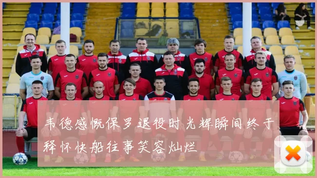 韦德感慨保罗退役时光辉瞬间终于释怀快船往事笑容灿烂