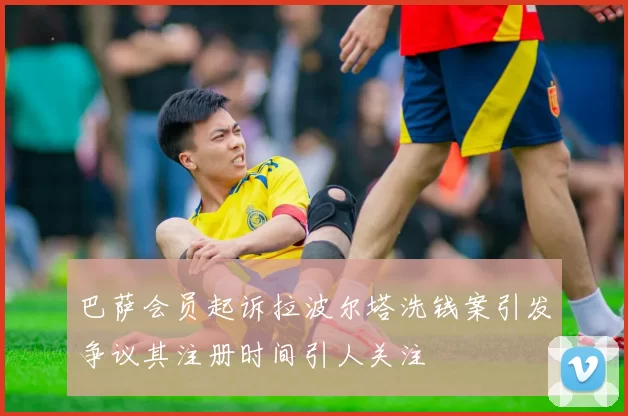 巴萨会员起诉拉波尔塔洗钱案引发争议其注册时间引人关注
