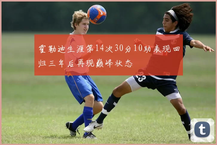 霍勒迪生涯第14次30分10助表现回归三年后再现巅峰状态
