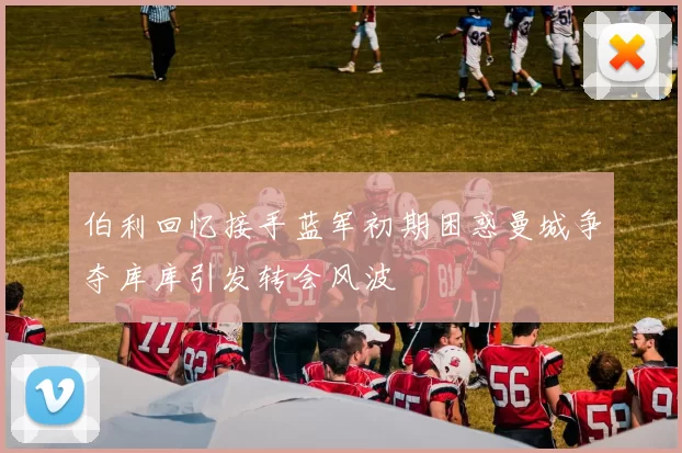 伯利回忆接手蓝军初期困惑曼城争夺库库引发转会风波