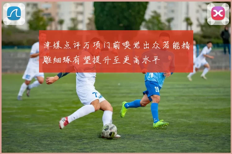 津媒点评万项门前嗅觉出众若能精雕细琢有望提升至更高水平
